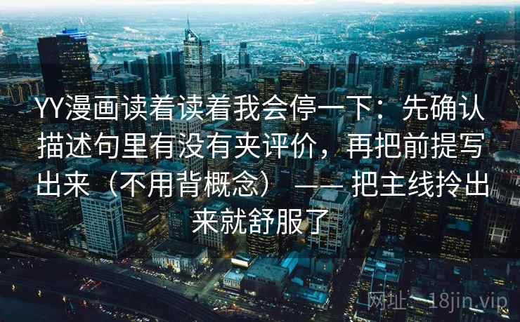 YY漫画读着读着我会停一下:先确认描述句里有没有夹评价,再把前提写出来(不用背概念) —— 把主线拎出来就舒服了 YY漫画读着读着我会停一下:先确认描述句里有没有夹评价,再把前提写出来(不用背概念) —— 把主线拎出来就舒服了