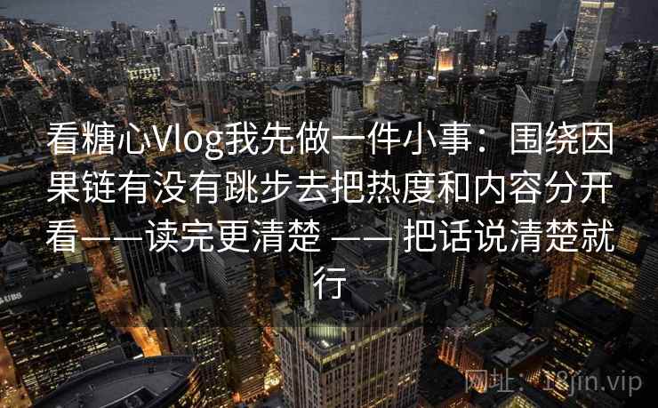 看糖心Vlog我先做一件小事:围绕因果链有没有跳步去把热度和内容分开看——读完更清楚 —— 把话说清楚就行 看糖心Vlog我先做一件小事:围绕因果链有没有跳步去把热度和内容分开看——读完更清楚 —— 把话说清楚就行