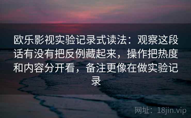 欧乐影视实验记录式读法：观察这段话有没有把反例藏起来，操作把热度和内容分开看，备注更像在做实验记录