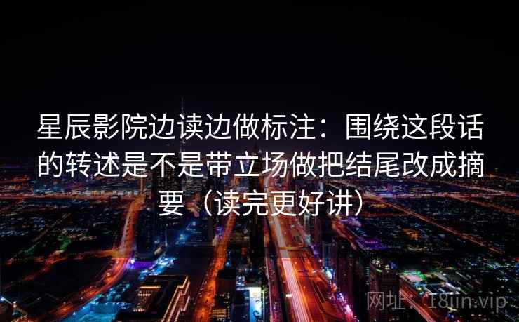 星辰影院边读边做标注:围绕这段话的转述是不是带立场做把结尾改成摘要(读完更好讲)