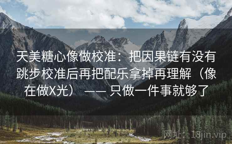 天美糖心像做校准:把因果链有没有跳步校准后再把配乐拿掉再理解(像在做X光) —— 只做一件事就够了 天美糖心像做校准:把因果链有没有跳步校准后再把配乐拿掉再理解(像在做X光) —— 只做一件事就够了