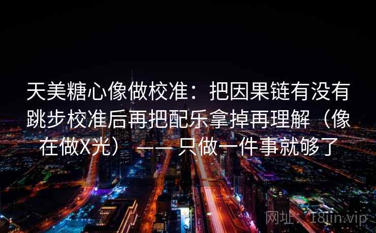 天美糖心像做校准:把因果链有没有跳步校准后再把配乐拿掉再理解(像在做X光) —— 只做一件事就够了 天美糖心像做校准:把因果链有没有跳步校准后再把配乐拿掉再理解(像在做X光) —— 只做一件事就够了