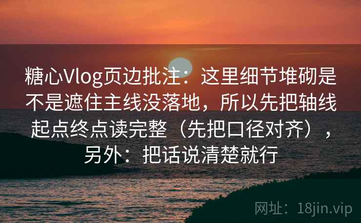 糖心Vlog页边批注：这里细节堆砌是不是遮住主线没落地，所以先把轴线起点终点读完整（先把口径对齐），另外：把话说清楚就行