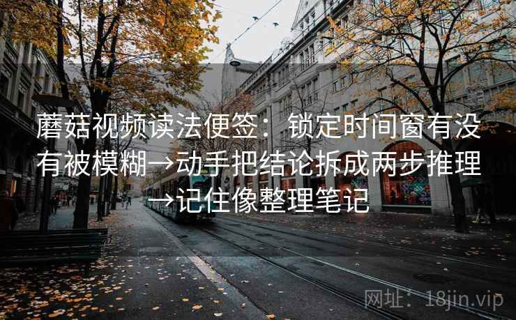 蘑菇视频读法便签：锁定时间窗有没有被模糊→动手把结论拆成两步推理→记住像整理笔记