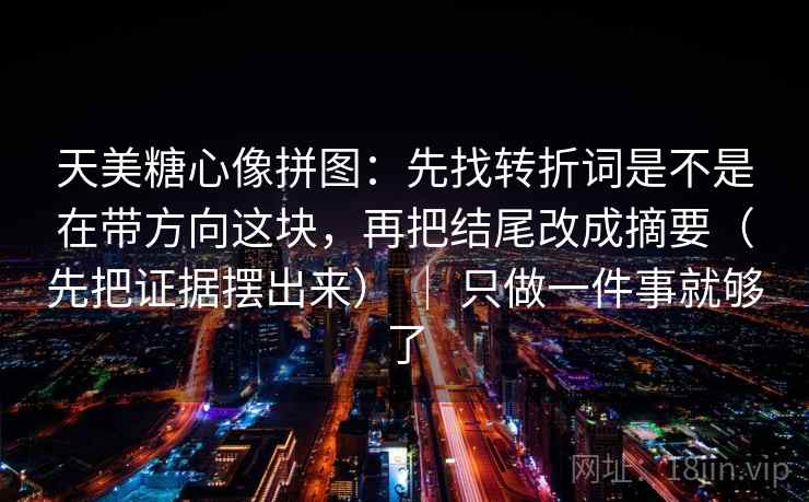 天美糖心像拼图：先找转折词是不是在带方向这块，再把结尾改成摘要（先把证据摆出来） ｜ 只做一件事就够了