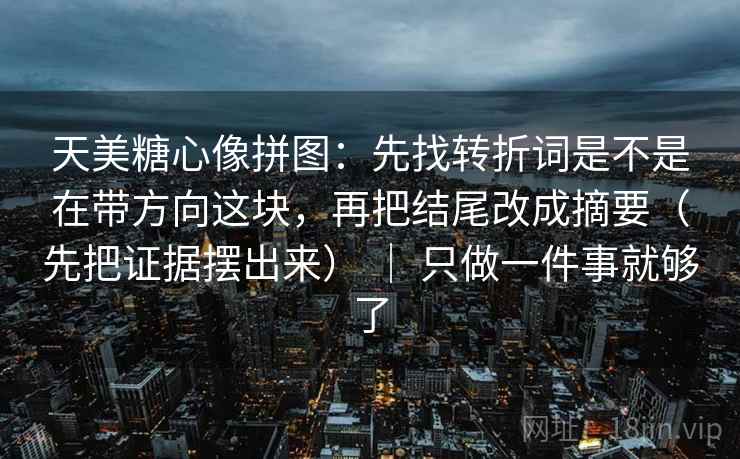天美糖心像拼图：先找转折词是不是在带方向这块，再把结尾改成摘要（先把证据摆出来） ｜ 只做一件事就够了