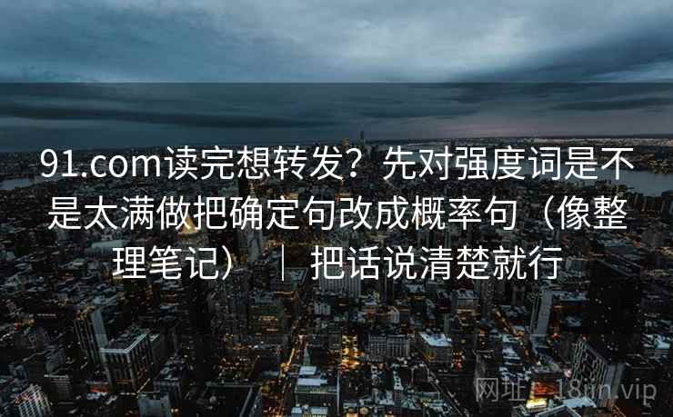 91.com读完想转发？先对强度词是不是太满做把确定句改成概率句（像整理笔记） ｜ 把话说清楚就行