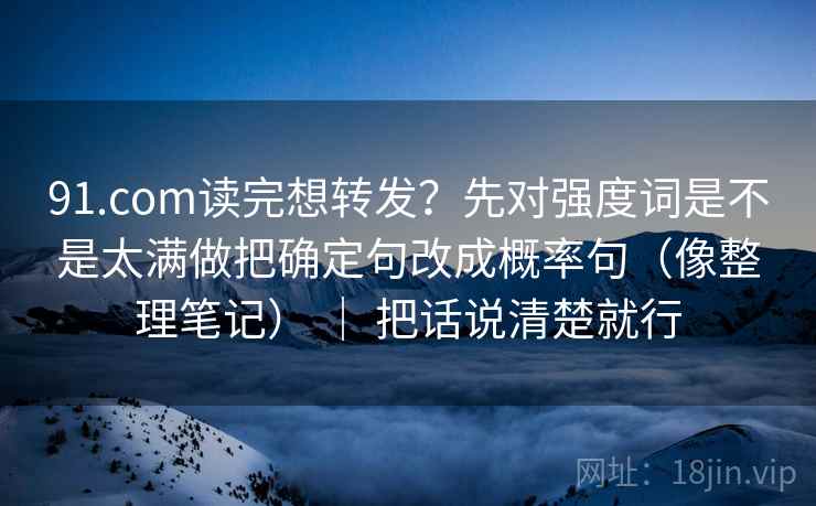 91.com读完想转发？先对强度词是不是太满做把确定句改成概率句（像整理笔记） ｜ 把话说清楚就行