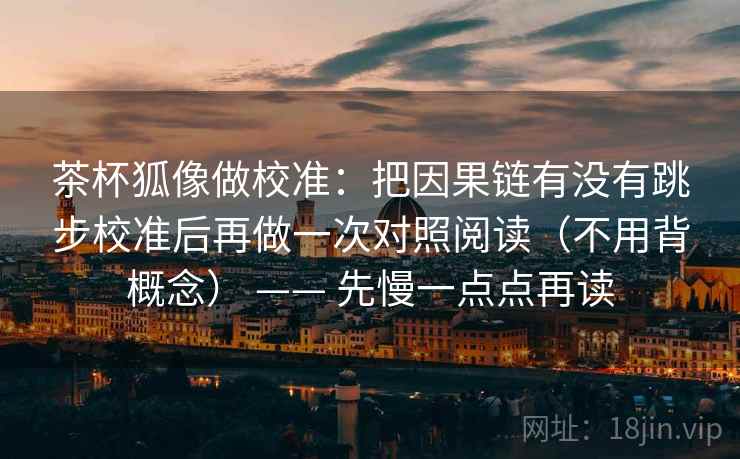 茶杯狐像做校准：把因果链有没有跳步校准后再做一次对照阅读（不用背概念） —— 先慢一点点再读