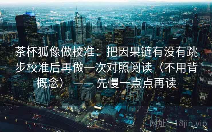 茶杯狐像做校准：把因果链有没有跳步校准后再做一次对照阅读（不用背概念） —— 先慢一点点再读