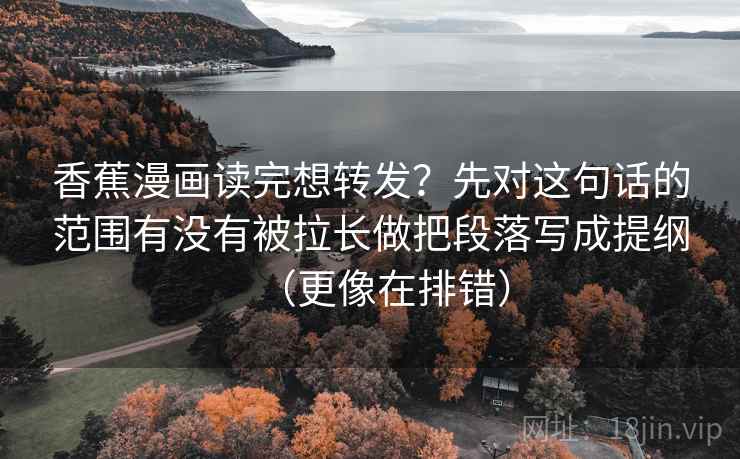 香蕉漫画读完想转发？先对这句话的范围有没有被拉长做把段落写成提纲（更像在排错）