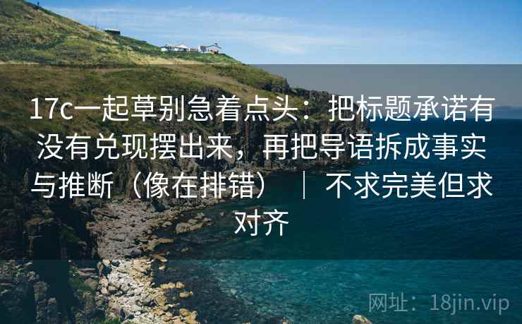 17c一起草别急着点头：把标题承诺有没有兑现摆出来，再把导语拆成事实与推断（像在排错） ｜ 不求完美但求对齐