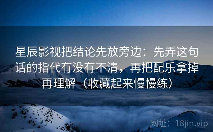 星辰影视把结论先放旁边：先弄这句话的指代有没有不清，再把配乐拿掉再理解（收藏起来慢慢练）