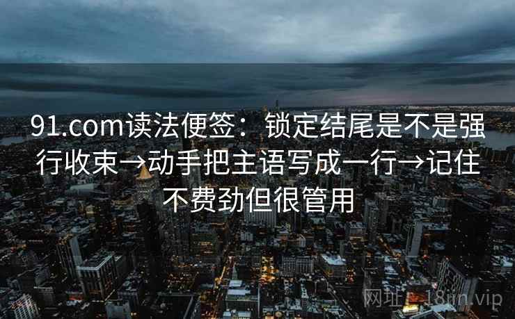91.com读法便签:锁定结尾是不是强行收束→动手把主语写成一行→记住不费劲但很管用 91.com读法便签:锁定结尾是不是强行收束→动手把主语写成一行→记住不费劲但很管用