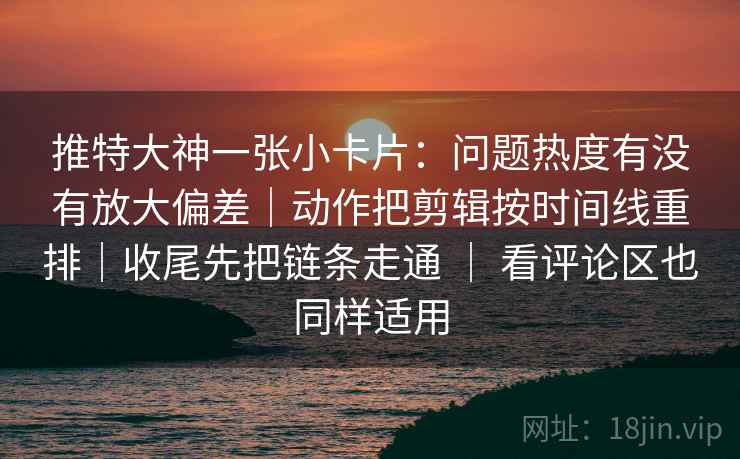 推特大神一张小卡片：问题热度有没有放大偏差｜动作把剪辑按时间线重排｜收尾先把链条走通 ｜ 看评论区也同样适用