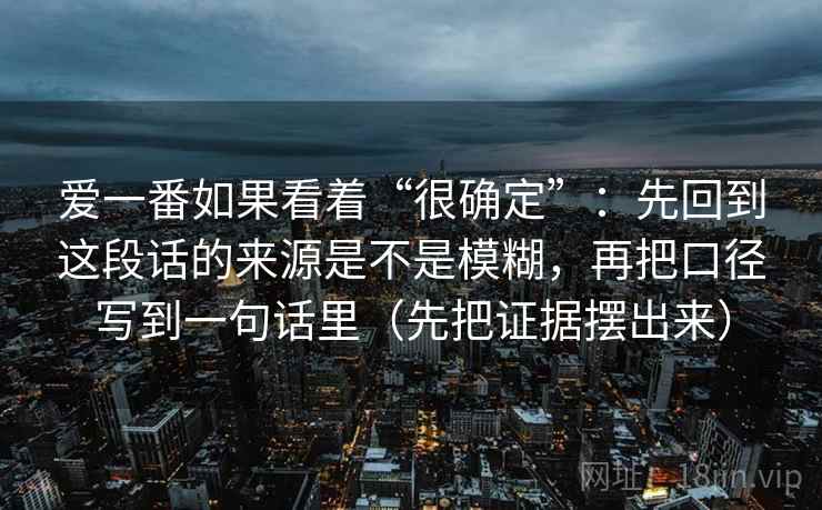 爱一番如果看着“很确定”:先回到这段话的来源是不是模糊,再把口径写到一句话里(先把证据摆出来) 爱一番如果看着“很确定”:先回到这段话的来源是不是模糊,再把口径写到一句话里(先把证据摆出来)