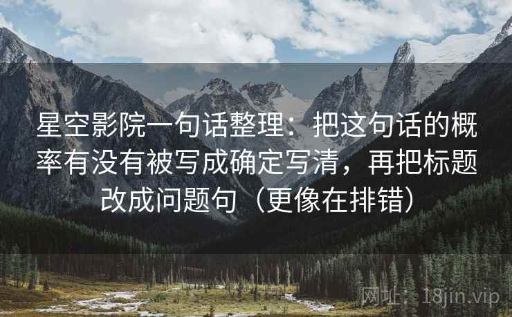 星空影院一句话整理：把这句话的概率有没有被写成确定写清，再把标题改成问题句（更像在排错）